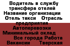 Водитель в службу трансфера отелей › Название организации ­ Отель-такси › Отрасль предприятия ­ Автоперевозки › Минимальный оклад ­ 65 000 - Все города Работа » Вакансии   . Тверская обл.,Нелидово г.